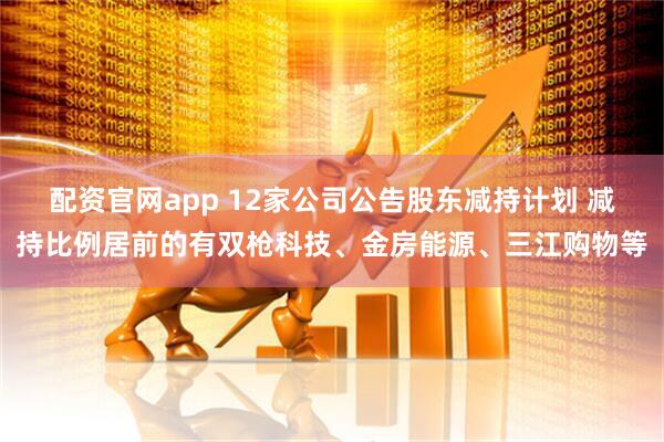 配资官网app 12家公司公告股东减持计划 减持比例居前的有双枪科技、金房能源、三江购物等