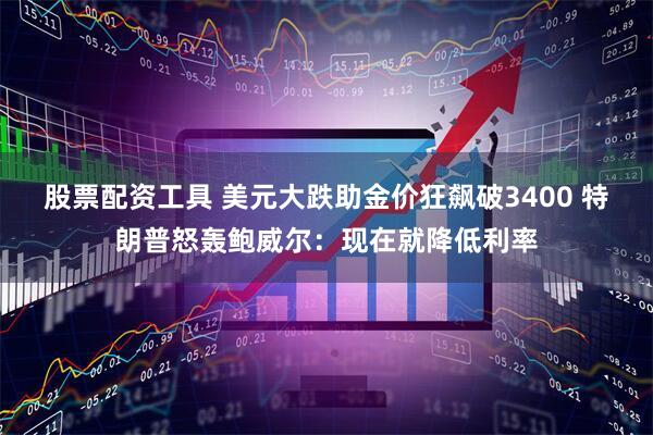 股票配资工具 美元大跌助金价狂飙破3400 特朗普怒轰鲍威尔：现在就降低利率