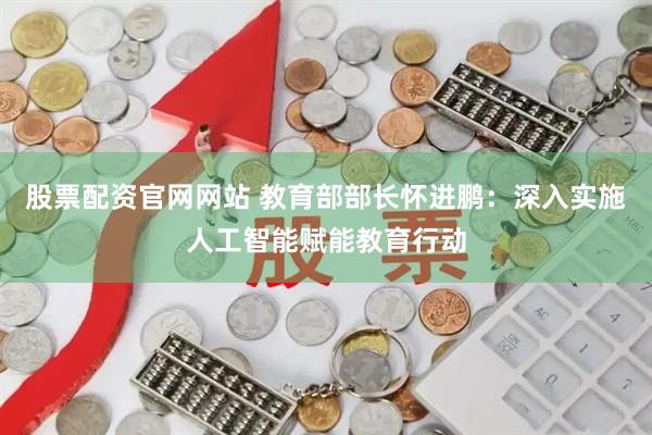 股票配资官网网站 教育部部长怀进鹏：深入实施人工智能赋能教育行动
