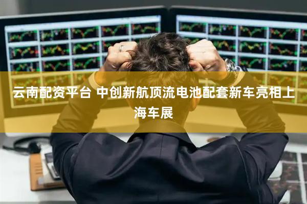 云南配资平台 中创新航顶流电池配套新车亮相上海车展