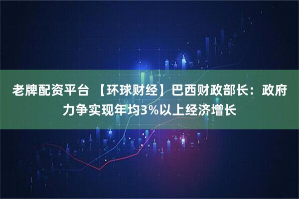 老牌配资平台 【环球财经】巴西财政部长：政府力争实现年均3%以上经济增长
