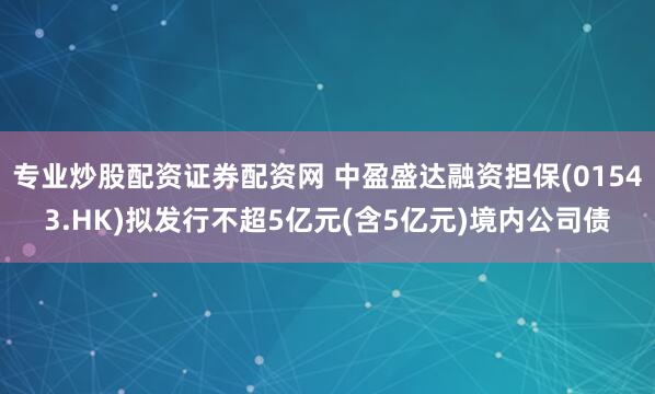 专业炒股配资证券配资网 中盈盛达融资担保(01543.HK)拟发行不超5亿元(含5亿元)境内公司债