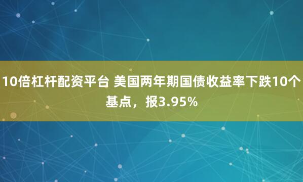 10倍杠杆配资平台 美国两年期国债收益率下跌10个基点，报3.95%