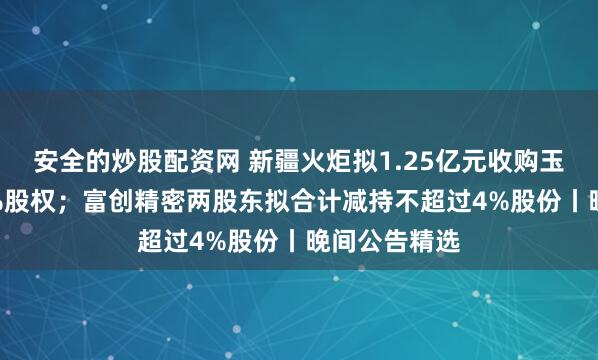 安全的炒股配资网 新疆火炬拟1.25亿元收购玉山利泰100%股权；富创精密两股东拟合计减持不超过4%股份丨晚间公告精选