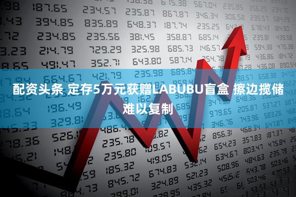 配资头条 定存5万元获赠LABUBU盲盒 擦边揽储难以复制