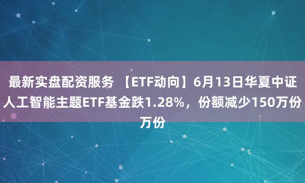 最新实盘配资服务 【ETF动向】6月13日华夏中证人工智能主题ETF基金跌1.28%，份额减少150万份