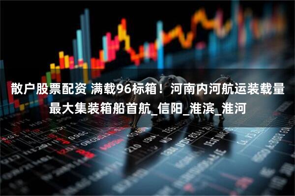 散户股票配资 满载96标箱！河南内河航运装载量最大集装箱船首航_信阳_淮滨_淮河