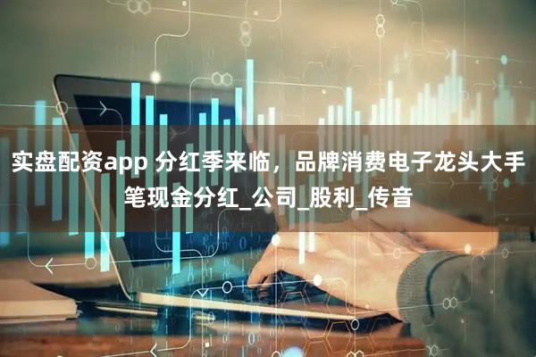 实盘配资app 分红季来临，品牌消费电子龙头大手笔现金分红_公司_股利_传音