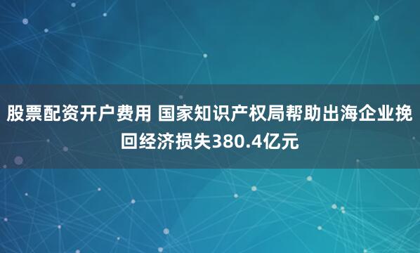 股票配资开户费用 国家知识产权局帮助出海企业挽回经济损失380.4亿元