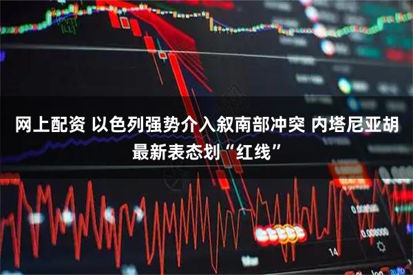 网上配资 以色列强势介入叙南部冲突 内塔尼亚胡最新表态划“红线”