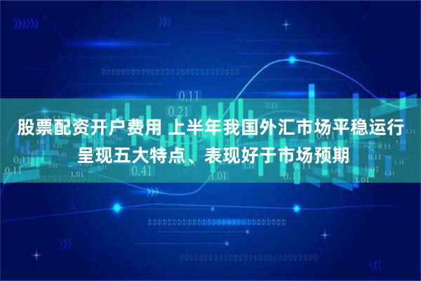 股票配资开户费用 上半年我国外汇市场平稳运行 呈现五大特点、表现好于市场预期