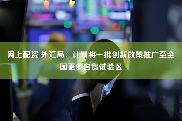 网上配资 外汇局：计划将一批创新政策推广至全国更多自贸试验区