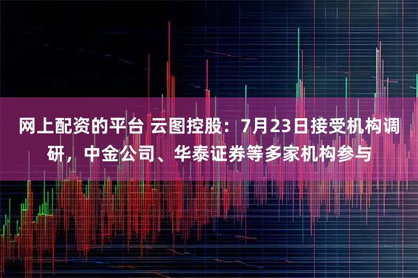 网上配资的平台 云图控股：7月23日接受机构调研，中金公司、华泰证券等多家机构参与