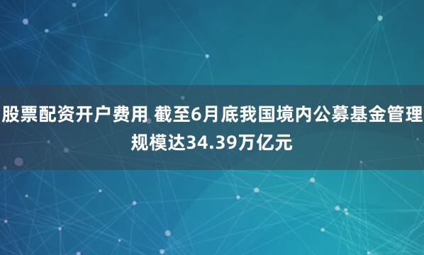 股票配资开户费用 截至6月底我国境内公募基金管理规模达34.39万亿元