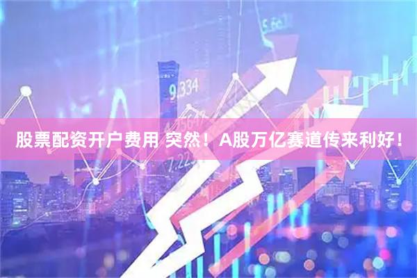 股票配资开户费用 突然！A股万亿赛道传来利好！