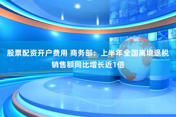 股票配资开户费用 商务部：上半年全国离境退税销售额同比增长近1倍