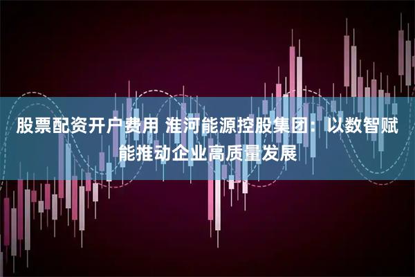 股票配资开户费用 淮河能源控股集团：以数智赋能推动企业高质量发展