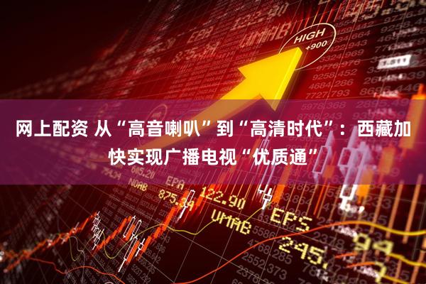 网上配资 从“高音喇叭”到“高清时代”：西藏加快实现广播电视“优质通”