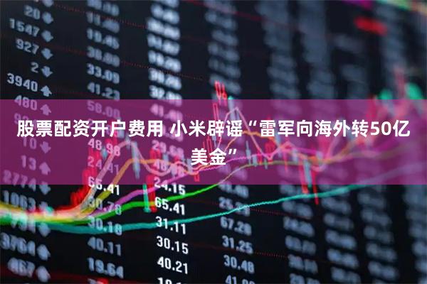 股票配资开户费用 小米辟谣“雷军向海外转50亿美金”