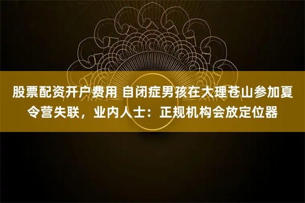 股票配资开户费用 自闭症男孩在大理苍山参加夏令营失联，业内人士：正规机构会放定位器