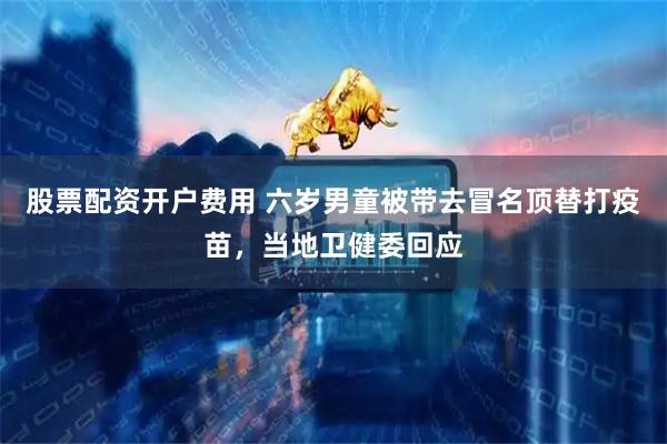 股票配资开户费用 六岁男童被带去冒名顶替打疫苗，当地卫健委回应