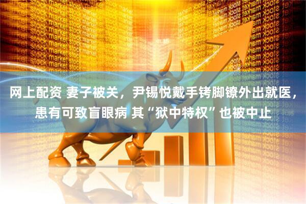 网上配资 妻子被关，尹锡悦戴手铐脚镣外出就医，患有可致盲眼病 其“狱中特权”也被中止
