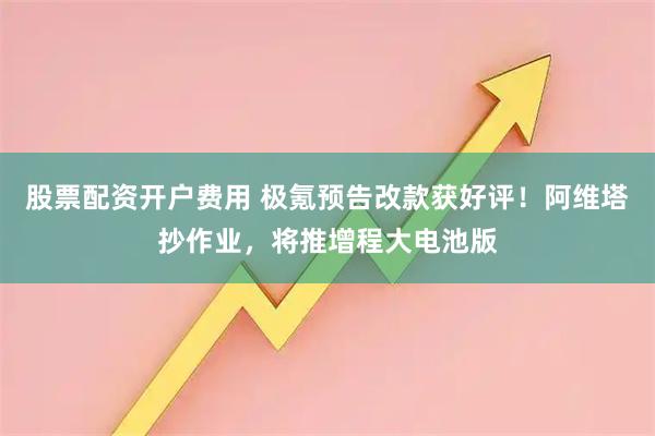 股票配资开户费用 极氪预告改款获好评！阿维塔抄作业，将推增程大电池版