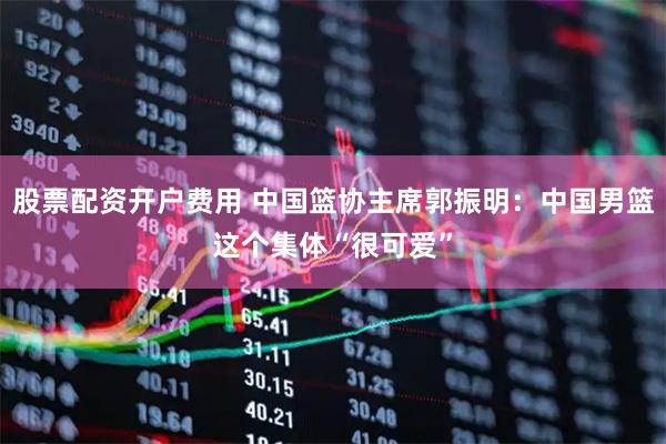 股票配资开户费用 中国篮协主席郭振明：中国男篮这个集体“很可爱”