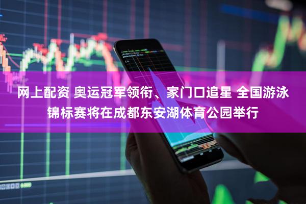 网上配资 奥运冠军领衔、家门口追星 全国游泳锦标赛将在成都东安湖体育公园举行