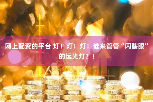 网上配资的平台 灯！灯！灯！谁来管管“闪瞎眼”的远光灯？！
