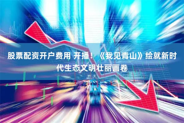 股票配资开户费用 开播！《我见青山》绘就新时代生态文明壮丽画卷