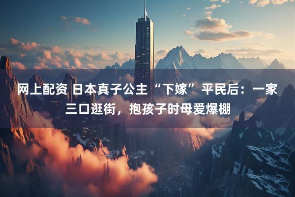 网上配资 日本真子公主 “下嫁” 平民后：一家三口逛街，抱孩子时母爱爆棚