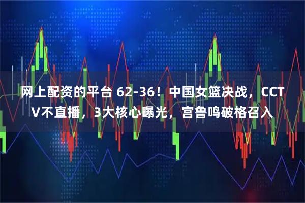 网上配资的平台 62-36！中国女篮决战，CCTV不直播，3大核心曝光，宫鲁鸣破格召入