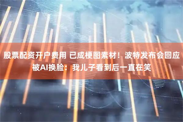 股票配资开户费用 已成梗图素材！波特发布会回应被AI换脸：我儿子看到后一直在笑