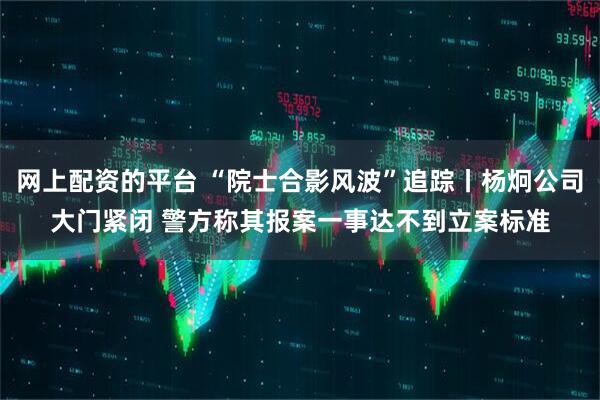 网上配资的平台 “院士合影风波”追踪丨杨炯公司大门紧闭 警方称其报案一事达不到立案标准
