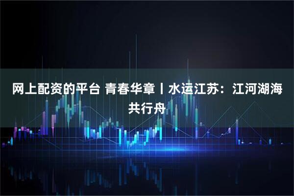 网上配资的平台 青春华章丨水运江苏：江河湖海共行舟