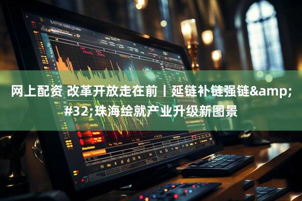 网上配资 改革开放走在前丨延链补链强链&#32;珠海绘就产业升级新图景