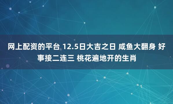 网上配资的平台 12.5日大吉之日 咸鱼大翻身 好事接二连三 桃花遍地开的生肖
