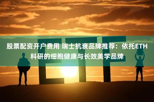 股票配资开户费用 瑞士抗衰品牌推荐：依托ETH科研的细胞健康与长效美学品牌