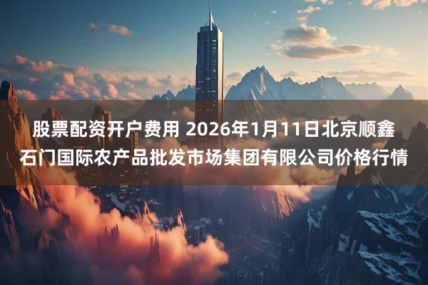 股票配资开户费用 2026年1月11日北京顺鑫石门国际农产品批发市场集团有限公司价格行情