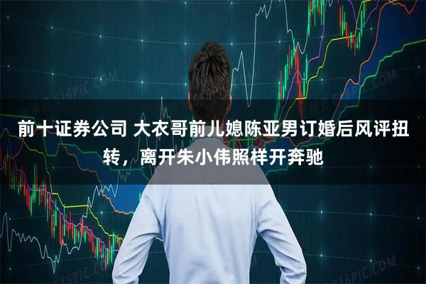 前十证券公司 大衣哥前儿媳陈亚男订婚后风评扭转，离开朱小伟照样开奔驰