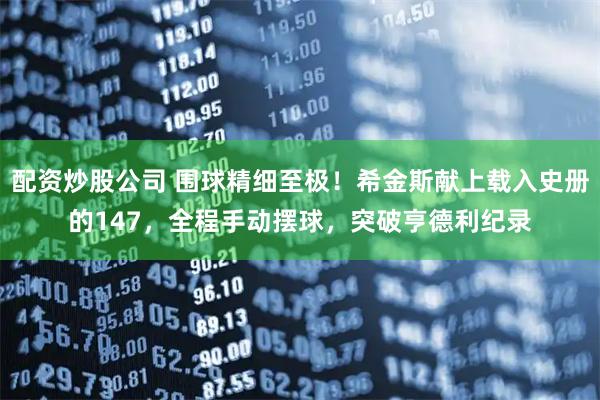 配资炒股公司 围球精细至极！希金斯献上载入史册的147，全程手动摆球，突破亨德利纪录