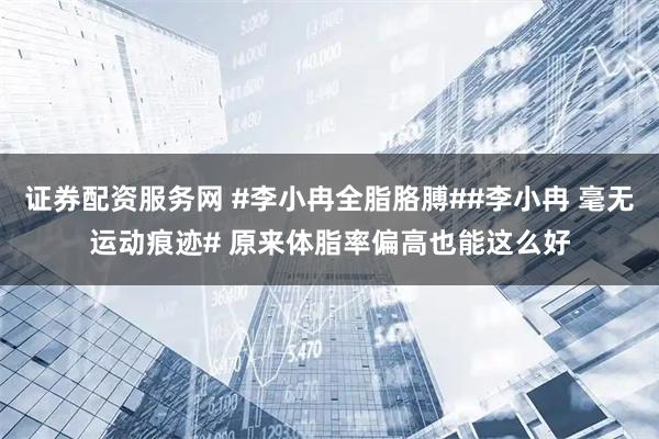证券配资服务网 #李小冉全脂胳膊##李小冉 毫无运动痕迹# 原来体脂率偏高也能这么好