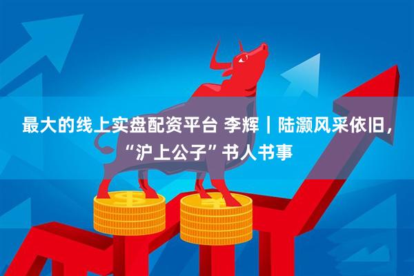 最大的线上实盘配资平台 李辉｜陆灏风采依旧，“沪上公子”书人书事