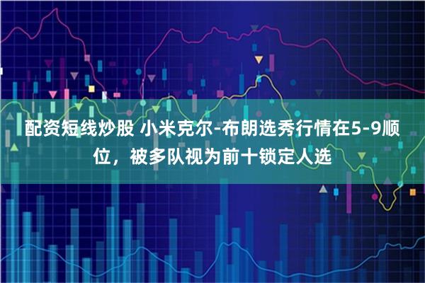 配资短线炒股 小米克尔-布朗选秀行情在5-9顺位，被多队视为前十锁定人选